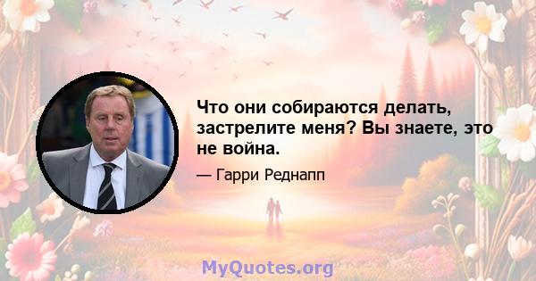 Что они собираются делать, застрелите меня? Вы знаете, это не война.