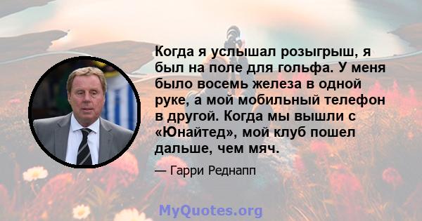 Когда я услышал розыгрыш, я был на поле для гольфа. У меня было восемь железа в одной руке, а мой мобильный телефон в другой. Когда мы вышли с «Юнайтед», мой клуб пошел дальше, чем мяч.