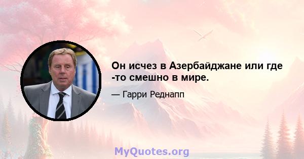 Он исчез в Азербайджане или где -то смешно в мире.