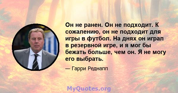 Он не ранен. Он не подходит. К сожалению, он не подходит для игры в футбол. На днях он играл в резервной игре, и я мог бы бежать больше, чем он. Я не могу его выбрать.