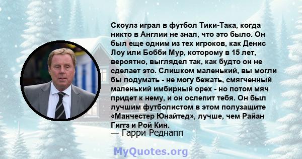 Скоулз играл в футбол Тики-Така, когда никто в Англии не знал, что это было. Он был еще одним из тех игроков, как Денис Лоу или Бобби Мур, которому в 15 лет, вероятно, выглядел так, как будто он не сделает это. Слишком