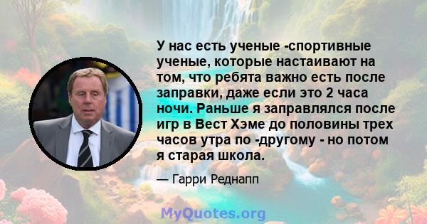 У нас есть ученые -спортивные ученые, которые настаивают на том, что ребята важно есть после заправки, даже если это 2 часа ночи. Раньше я заправлялся после игр в Вест Хэме до половины трех часов утра по -другому - но