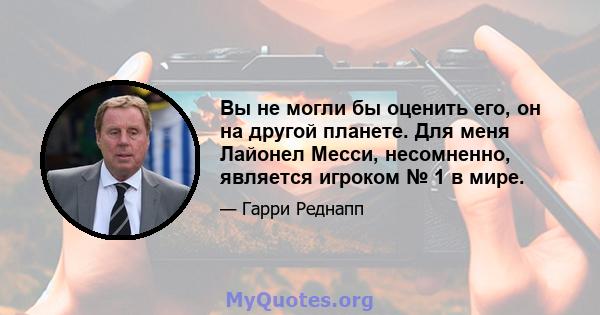 Вы не могли бы оценить его, он на другой планете. Для меня Лайонел Месси, несомненно, является игроком № 1 в мире.