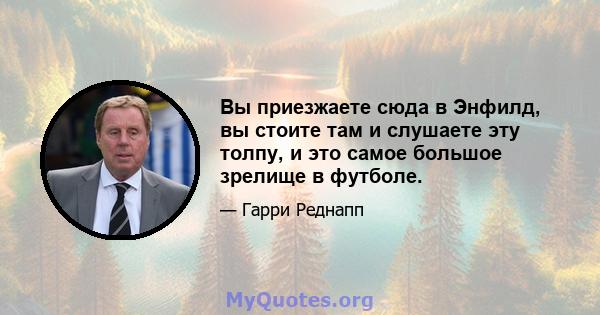 Вы приезжаете сюда в Энфилд, вы стоите там и слушаете эту толпу, и это самое большое зрелище в футболе.