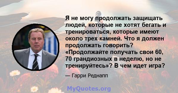 Я не могу продолжать защищать людей, которые не хотят бегать и тренироваться, которые имеют около трех камней. Что я должен продолжать говорить? «Продолжайте получать свои 60, 70 грандиозных в неделю, но не