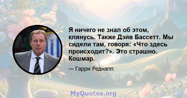 Я ничего не знал об этом, клянусь. Также Дэйв Бассетт. Мы сидели там, говоря: «Что здесь происходит?». Это страшно. Кошмар.