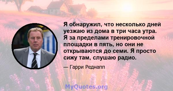 Я обнаружил, что несколько дней уезжаю из дома в три часа утра. Я за пределами тренировочной площадки в пять, но они не открываются до семи. Я просто сижу там, слушаю радио.