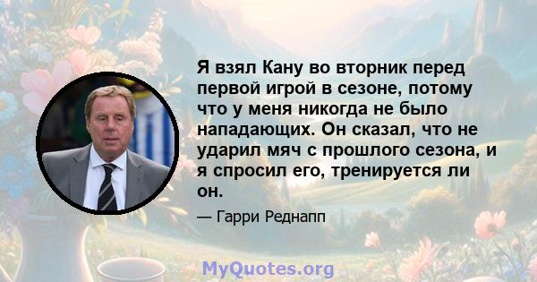 Я взял Кану во вторник перед первой игрой в сезоне, потому что у меня никогда не было нападающих. Он сказал, что не ударил мяч с прошлого сезона, и я спросил его, тренируется ли он.