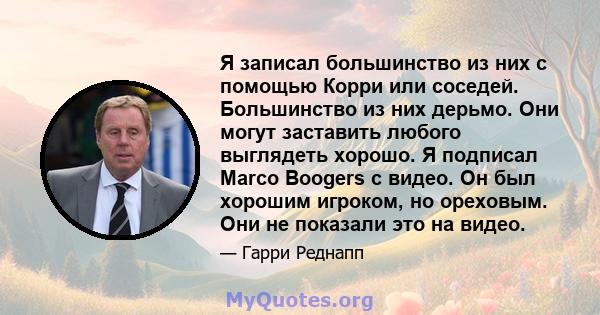 Я записал большинство из них с помощью Корри или соседей. Большинство из них дерьмо. Они могут заставить любого выглядеть хорошо. Я подписал Marco Boogers с видео. Он был хорошим игроком, но ореховым. Они не показали