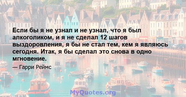 Если бы я не узнал и не узнал, что я был алкоголиком, и я не сделал 12 шагов выздоровления, я бы не стал тем, кем я являюсь сегодня. Итак, я бы сделал это снова в одно мгновение.