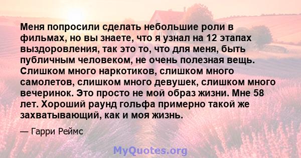 Меня попросили сделать небольшие роли в фильмах, но вы знаете, что я узнал на 12 этапах выздоровления, так это то, что для меня, быть публичным человеком, не очень полезная вещь. Слишком много наркотиков, слишком много