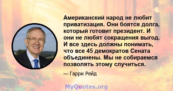 Американский народ не любит приватизация. Они боятся долга, который готовит президент. И они не любят сокращения выгод. И все здесь должны понимать, что все 45 демократов Сената объединены. Мы не собираемся позволять