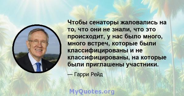 Чтобы сенаторы жаловались на то, что они не знали, что это происходит, у нас было много, много встреч, которые были классифицированы и не классифицированы, на которые были приглашены участники.