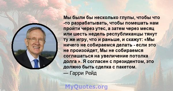 Мы были бы несколько глупы, чтобы что -то разрабатывать, чтобы помешать нам пройти через утес, а затем через месяц или шесть недель республиканцы тянут ту же игру, что и раньше, и скажут: «Мы ничего не собираемся делать 