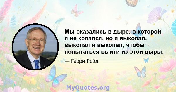 Мы оказались в дыре, в которой я не копался, но я выкопал, выкопал и выкопал, чтобы попытаться выйти из этой дыры.