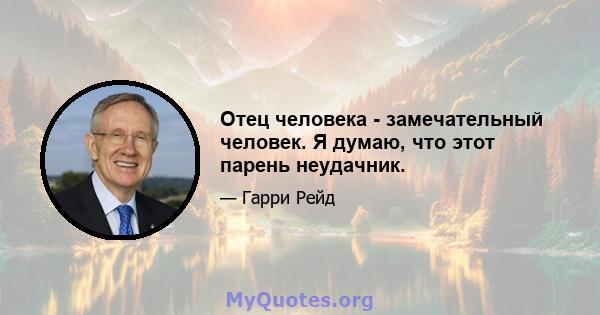 Отец человека - замечательный человек. Я думаю, что этот парень неудачник.