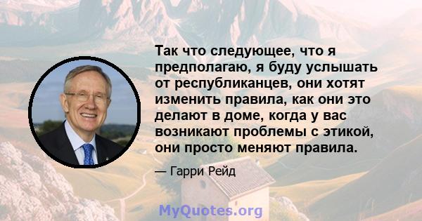 Так что следующее, что я предполагаю, я буду услышать от республиканцев, они хотят изменить правила, как они это делают в доме, когда у вас возникают проблемы с этикой, они просто меняют правила.