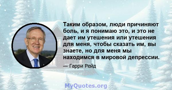 Таким образом, люди причиняют боль, и я понимаю это, и это не дает им утешения или утешения для меня, чтобы сказать им, вы знаете, но для меня мы находимся в мировой депрессии.