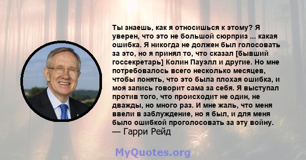 Ты знаешь, как я относишься к этому? Я уверен, что это не большой сюрприз ... какая ошибка. Я никогда не должен был голосовать за это, но я принял то, что сказал [бывший госсекретарь] Колин Пауэлл и другие. Но мне