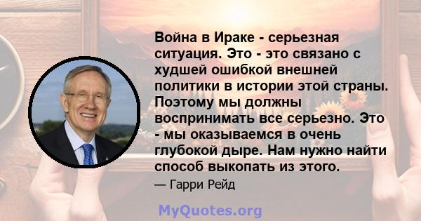 Война в Ираке - серьезная ситуация. Это - это связано с худшей ошибкой внешней политики в истории этой страны. Поэтому мы должны воспринимать все серьезно. Это - мы оказываемся в очень глубокой дыре. Нам нужно найти