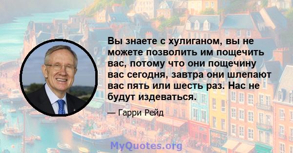 Вы знаете с хулиганом, вы не можете позволить им пощечить вас, потому что они пощечину вас сегодня, завтра они шлепают вас пять или шесть раз. Нас не будут издеваться.