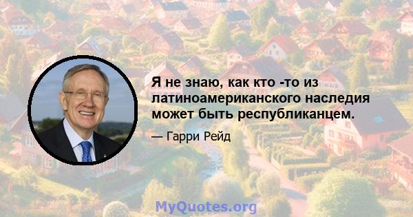 Я не знаю, как кто -то из латиноамериканского наследия может быть республиканцем.