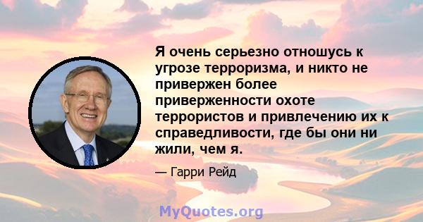 Я очень серьезно отношусь к угрозе терроризма, и никто не привержен более приверженности охоте террористов и привлечению их к справедливости, где бы они ни жили, чем я.