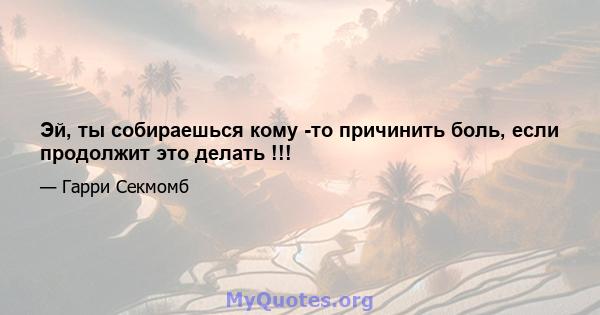 Эй, ты собираешься кому -то причинить боль, если продолжит это делать !!!