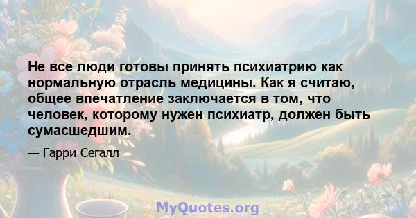 Не все люди готовы принять психиатрию как нормальную отрасль медицины. Как я считаю, общее впечатление заключается в том, что человек, которому нужен психиатр, должен быть сумасшедшим.