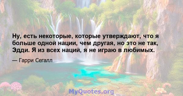 Ну, есть некоторые, которые утверждают, что я больше одной нации, чем другая, но это не так, Эдди. Я из всех наций, я не играю в любимых.