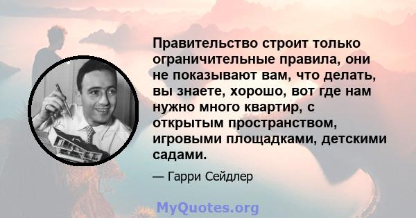 Правительство строит только ограничительные правила, они не показывают вам, что делать, вы знаете, хорошо, вот где нам нужно много квартир, с открытым пространством, игровыми площадками, детскими садами.