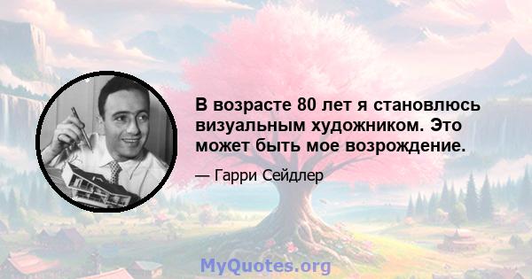 В возрасте 80 лет я становлюсь визуальным художником. Это может быть мое возрождение.