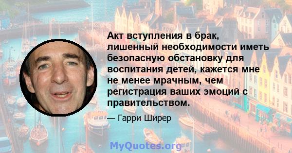 Акт вступления в брак, лишенный необходимости иметь безопасную обстановку для воспитания детей, кажется мне не менее мрачным, чем регистрация ваших эмоций с правительством.