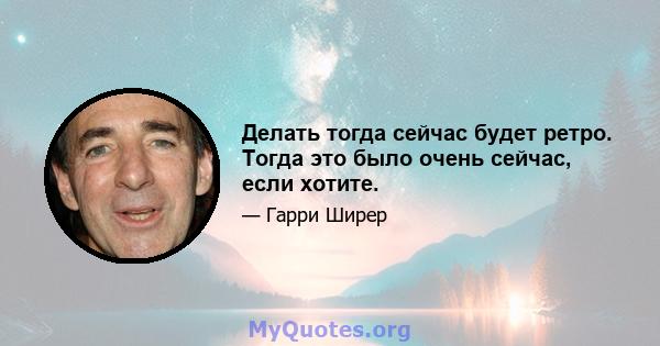 Делать тогда сейчас будет ретро. Тогда это было очень сейчас, если хотите.