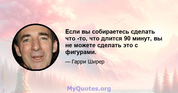 Если вы собираетесь сделать что -то, что длится 90 минут, вы не можете сделать это с фигурами.