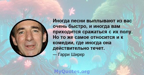 Иногда песни выплывают из вас очень быстро, и иногда вам приходится сражаться с их полу. Но то же самое относится и к комедии, где иногда она действительно течет.