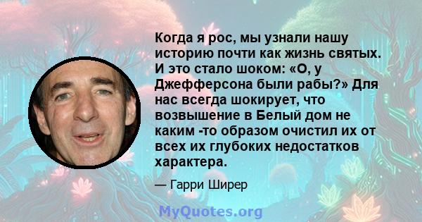 Когда я рос, мы узнали нашу историю почти как жизнь святых. И это стало шоком: «О, у Джефферсона были рабы?» Для нас всегда шокирует, что возвышение в Белый дом не каким -то образом очистил их от всех их глубоких