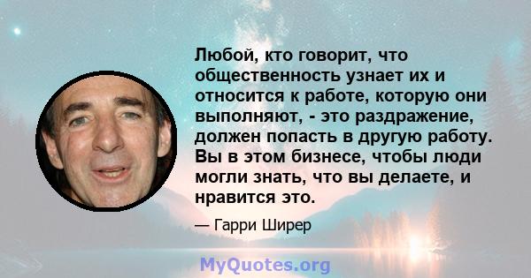 Любой, кто говорит, что общественность узнает их и относится к работе, которую они выполняют, - это раздражение, должен попасть в другую работу. Вы в этом бизнесе, чтобы люди могли знать, что вы делаете, и нравится это.