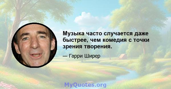 Музыка часто случается даже быстрее, чем комедия с точки зрения творения.