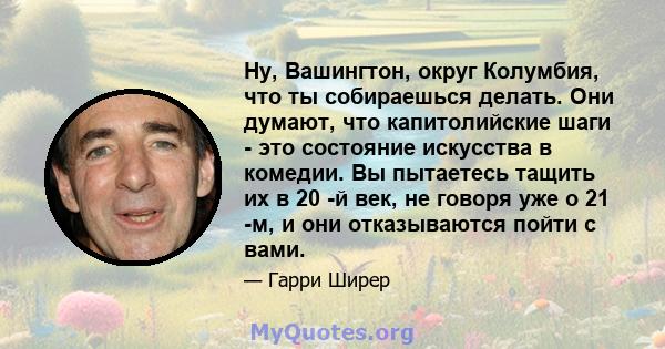 Ну, Вашингтон, округ Колумбия, что ты собираешься делать. Они думают, что капитолийские шаги - это состояние искусства в комедии. Вы пытаетесь тащить их в 20 -й век, не говоря уже о 21 -м, и они отказываются пойти с