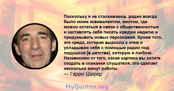 Поскольку я не сталкиваюсь, радио всегда было моим эквивалентом, местом, где можно остаться в связи с общественностью и заставлять себя писать каждую неделю и придумывать новых персонажей. Кроме того, это среда, которая 