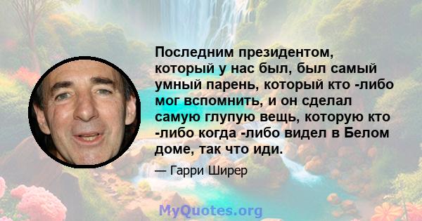 Последним президентом, который у нас был, был самый умный парень, который кто -либо мог вспомнить, и он сделал самую глупую вещь, которую кто -либо когда -либо видел в Белом доме, так что иди.