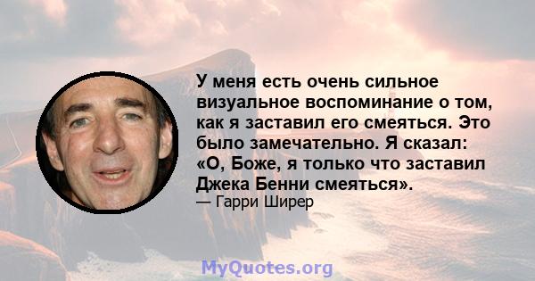 У меня есть очень сильное визуальное воспоминание о том, как я заставил его смеяться. Это было замечательно. Я сказал: «О, Боже, я только что заставил Джека Бенни смеяться».