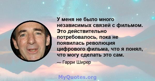 У меня не было много независимых связей с фильмом. Это действительно потребовалось, пока не появилась революция цифрового фильма, что я понял, что могу сделать это сам.