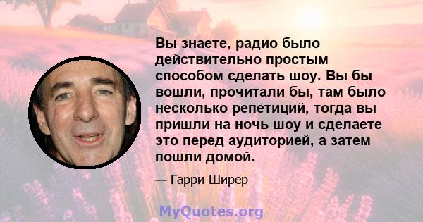 Вы знаете, радио было действительно простым способом сделать шоу. Вы бы вошли, прочитали бы, там было несколько репетиций, тогда вы пришли на ночь шоу и сделаете это перед аудиторией, а затем пошли домой.