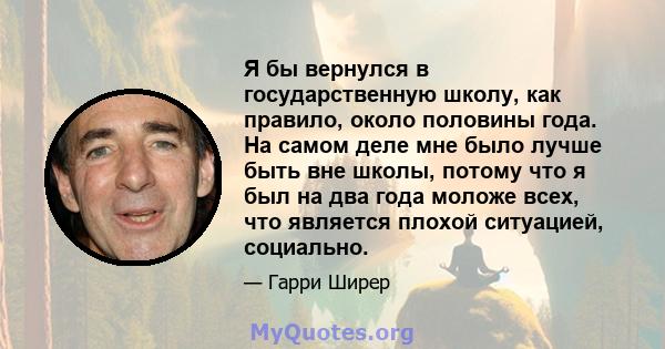 Я бы вернулся в государственную школу, как правило, около половины года. На самом деле мне было лучше быть вне школы, потому что я был на два года моложе всех, что является плохой ситуацией, социально.