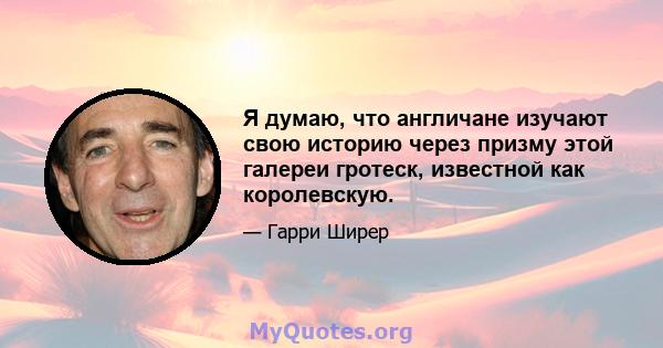 Я думаю, что англичане изучают свою историю через призму этой галереи гротеск, известной как королевскую.