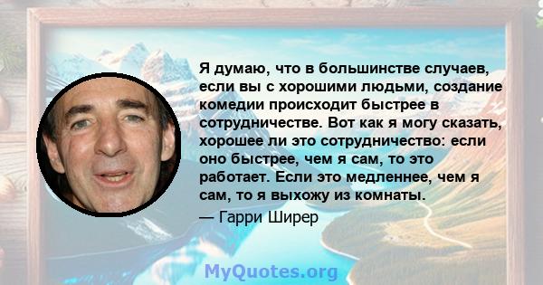 Я думаю, что в большинстве случаев, если вы с хорошими людьми, создание комедии происходит быстрее в сотрудничестве. Вот как я могу сказать, хорошее ли это сотрудничество: если оно быстрее, чем я сам, то это работает.