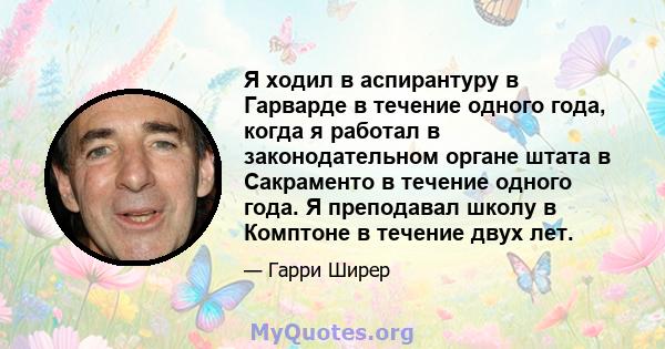 Я ходил в аспирантуру в Гарварде в течение одного года, когда я работал в законодательном органе штата в Сакраменто в течение одного года. Я преподавал школу в Комптоне в течение двух лет.