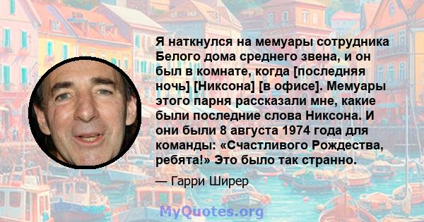 Я наткнулся на мемуары сотрудника Белого дома среднего звена, и он был в комнате, когда [последняя ночь] [Никсона] [в офисе]. Мемуары этого парня рассказали мне, какие были последние слова Никсона. И они были 8 августа